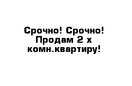 Срочно! Срочно! Продам 2-х комн.квартиру!